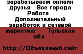 зарабатываем онлайн друзья - Все города Работа » Дополнительный заработок и сетевой маркетинг   . Тульская обл.